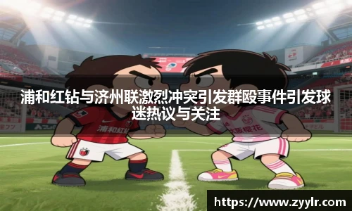 浦和红钻与济州联激烈冲突引发群殴事件引发球迷热议与关注